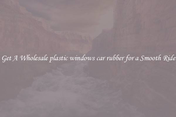 Get A Wholesale plastic windows car rubber for a Smooth Ride